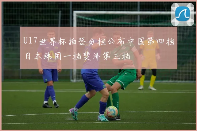 U17世界杯抽签分档公布中国第四档日本韩国一档斐济第三档