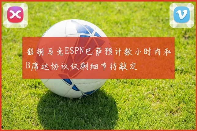 截胡马竞ESPN巴萨预计数小时内和B席达协议仅剩细节待敲定